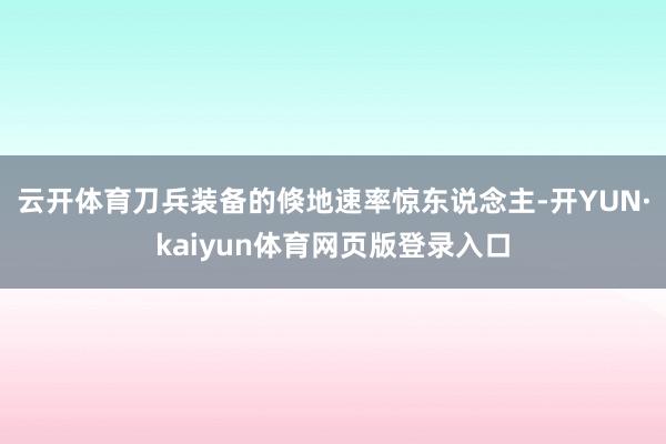 云开体育刀兵装备的倏地速率惊东说念主-开YUN·kaiyun体育网页版登录入口