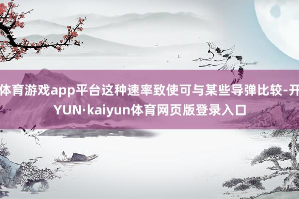 体育游戏app平台这种速率致使可与某些导弹比较-开YUN·kaiyun体育网页版登录入口