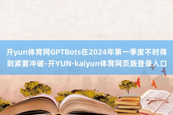 开yun体育网GPTBots在2024年第一季度不时得到紧要冲破-开YUN·kaiyun体育网页版登录入口