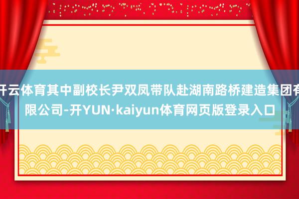 开云体育其中副校长尹双凤带队赴湖南路桥建造集团有限公司-开YUN·kaiyun体育网页版登录入口