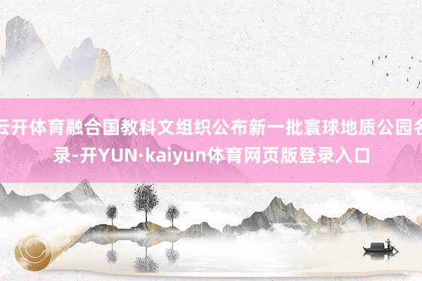 云开体育融合国教科文组织公布新一批寰球地质公园名录-开YUN·kaiyun体育网页版登录入口