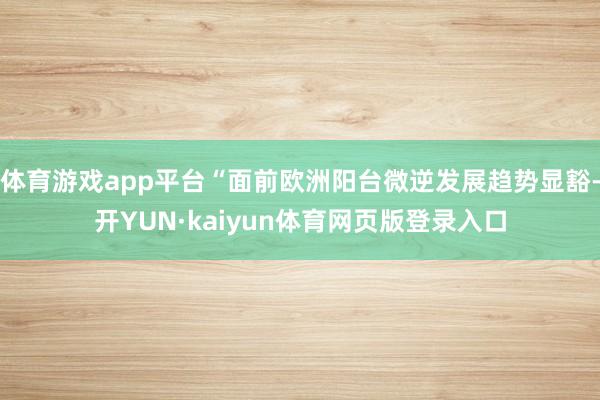 体育游戏app平台“面前欧洲阳台微逆发展趋势显豁-开YUN·kaiyun体育网页版登录入口