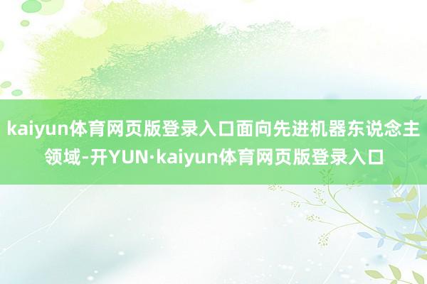 kaiyun体育网页版登录入口面向先进机器东说念主领域-开YUN·kaiyun体育网页版登录入口