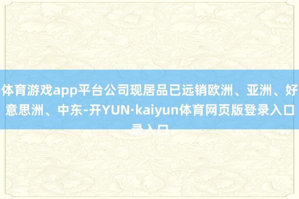 体育游戏app平台公司现居品已远销欧洲、亚洲、好意思洲、中东-开YUN·kaiyun体育网页版登录入口