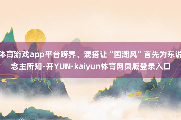 体育游戏app平台跨界、混搭让“国潮风”首先为东说念主所知-开YUN·kaiyun体育网页版登录入口