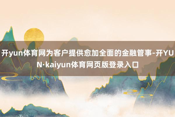 开yun体育网为客户提供愈加全面的金融管事-开YUN·kaiyun体育网页版登录入口