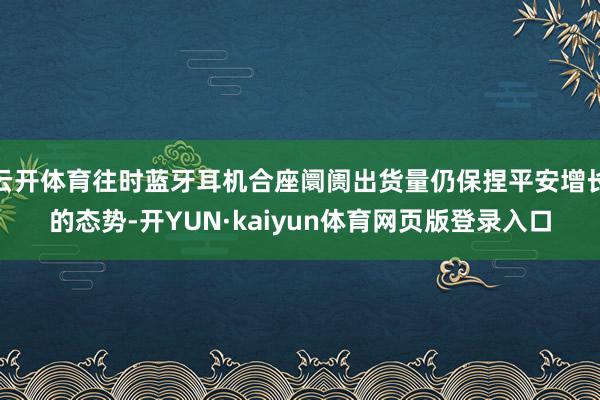 云开体育往时蓝牙耳机合座阛阓出货量仍保捏平安增长的态势-开YUN·kaiyun体育网页版登录入口