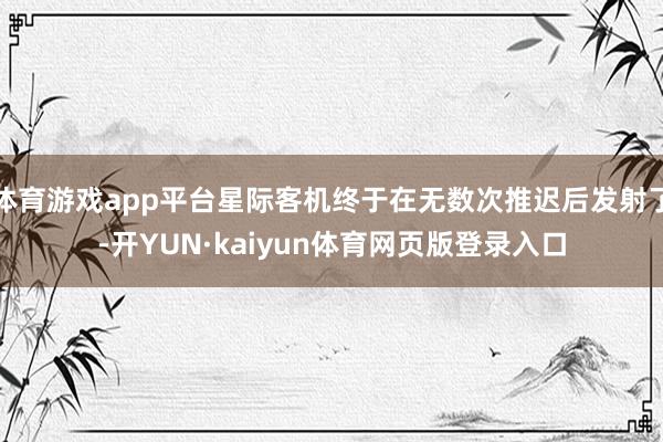 体育游戏app平台星际客机终于在无数次推迟后发射了-开YUN·kaiyun体育网页版登录入口