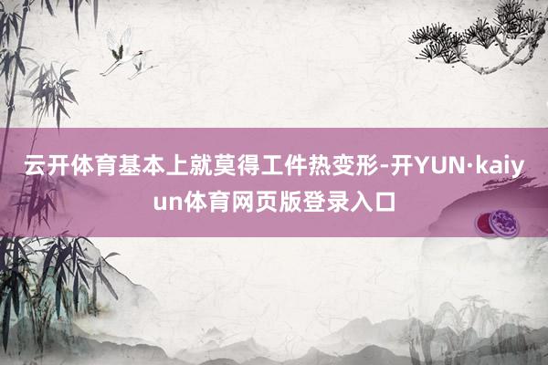 云开体育基本上就莫得工件热变形-开YUN·kaiyun体育网页版登录入口