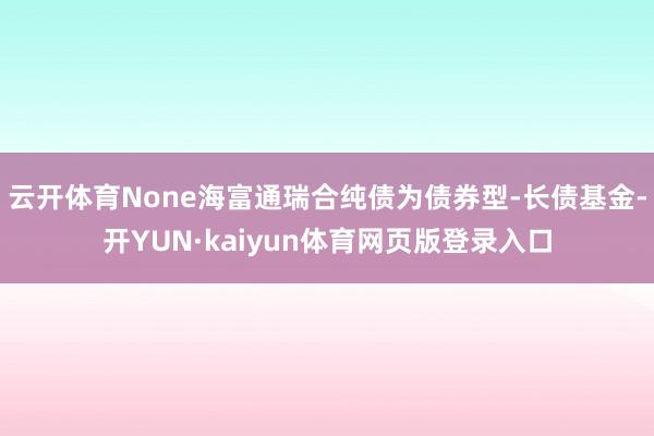 云开体育None海富通瑞合纯债为债券型-长债基金-开YUN·kaiyun体育网页版登录入口