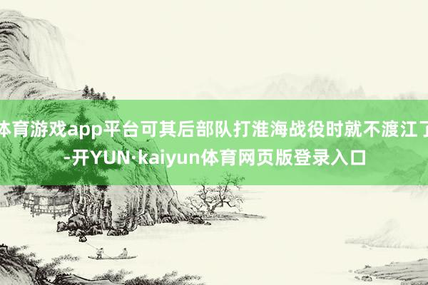 体育游戏app平台可其后部队打淮海战役时就不渡江了-开YUN·kaiyun体育网页版登录入口