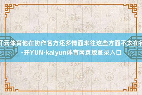 开云体育他在协作各方还多情面来往这些方面不太在行-开YUN·kaiyun体育网页版登录入口