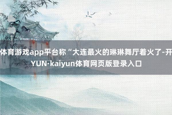 体育游戏app平台称“大连最火的琳琳舞厅着火了-开YUN·kaiyun体育网页版登录入口