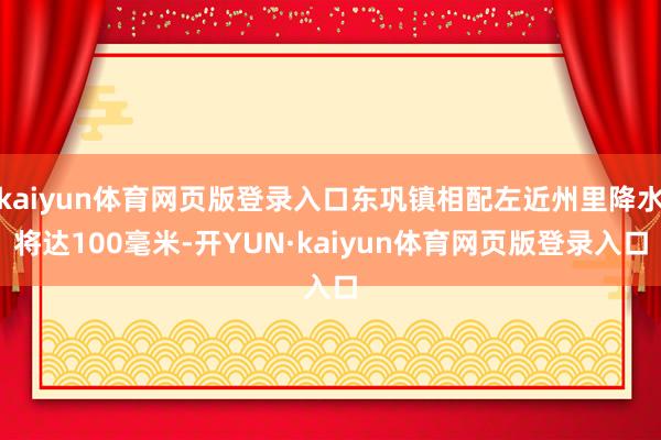 kaiyun体育网页版登录入口东巩镇相配左近州里降水将达100毫米-开YUN·kaiyun体育网页版登录入口