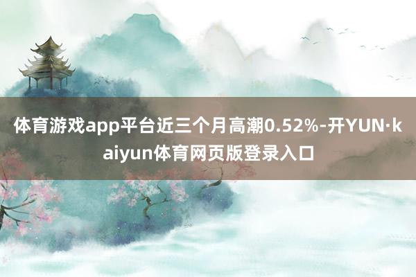 体育游戏app平台近三个月高潮0.52%-开YUN·kaiyun体育网页版登录入口