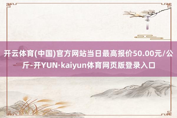 开云体育(中国)官方网站当日最高报价50.00元/公斤-开YUN·kaiyun体育网页版登录入口