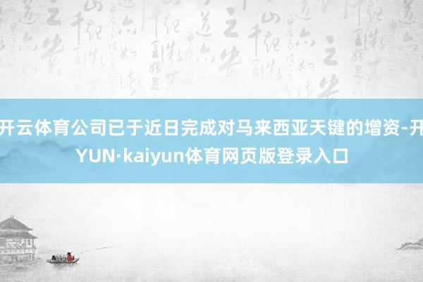 开云体育公司已于近日完成对马来西亚天键的增资-开YUN·kaiyun体育网页版登录入口