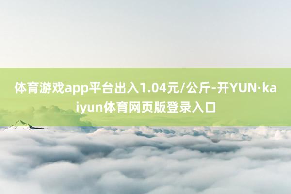 体育游戏app平台出入1.04元/公斤-开YUN·kaiyun体育网页版登录入口