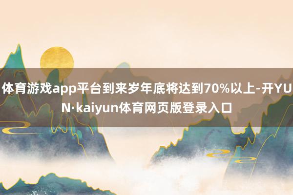 体育游戏app平台到来岁年底将达到70%以上-开YUN·kaiyun体育网页版登录入口