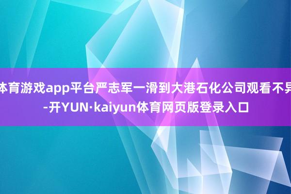 体育游戏app平台严志军一滑到大港石化公司观看不异-开YUN·kaiyun体育网页版登录入口