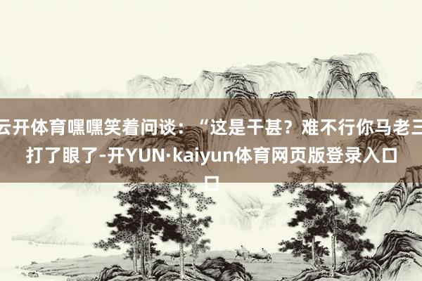 云开体育嘿嘿笑着问谈：“这是干甚？难不行你马老三打了眼了-开YUN·kaiyun体育网页版登录入口