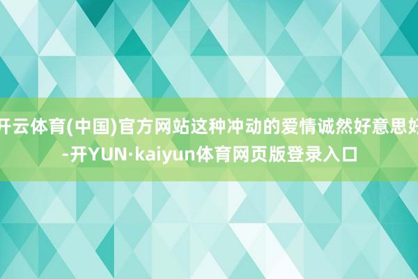 开云体育(中国)官方网站这种冲动的爱情诚然好意思好-开YUN·kaiyun体育网页版登录入口