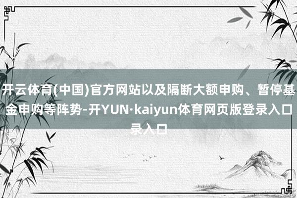 开云体育(中国)官方网站以及隔断大额申购、暂停基金申购等阵势-开YUN·kaiyun体育网页版登录入口