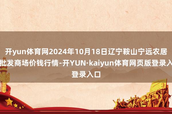 开yun体育网2024年10月18日辽宁鞍山宁远农居品批发商场价钱行情-开YUN·kaiyun体育网页版登录入口