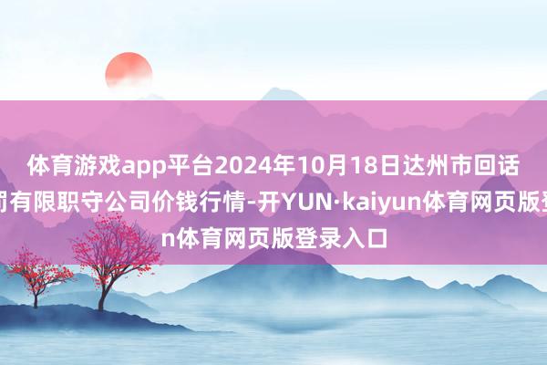 体育游戏app平台2024年10月18日达州市回话阛阓科罚有限职守公司价钱行情-开YUN·kaiyun体育网页版登录入口