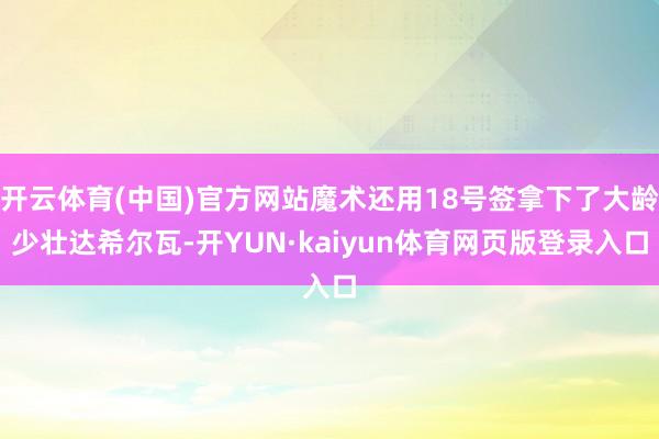 开云体育(中国)官方网站魔术还用18号签拿下了大龄少壮达希尔瓦-开YUN·kaiyun体育网页版登录入口