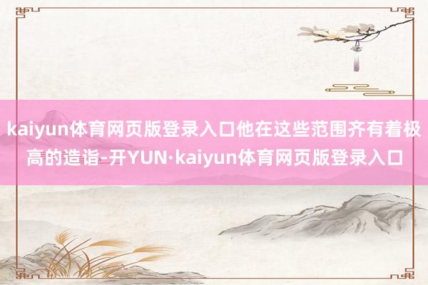 kaiyun体育网页版登录入口他在这些范围齐有着极高的造诣-开YUN·kaiyun体育网页版登录入口