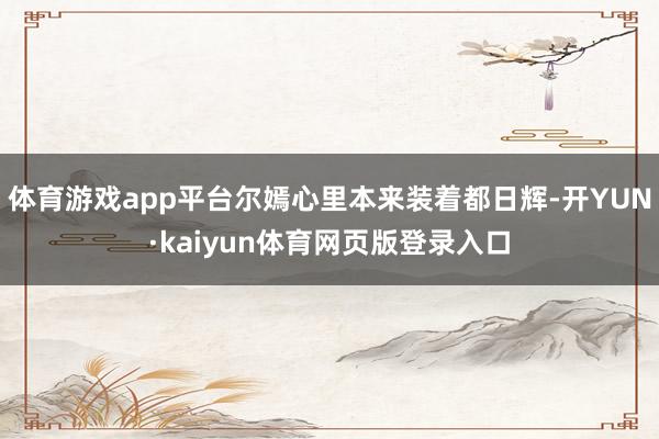 体育游戏app平台尔嫣心里本来装着都日辉-开YUN·kaiyun体育网页版登录入口