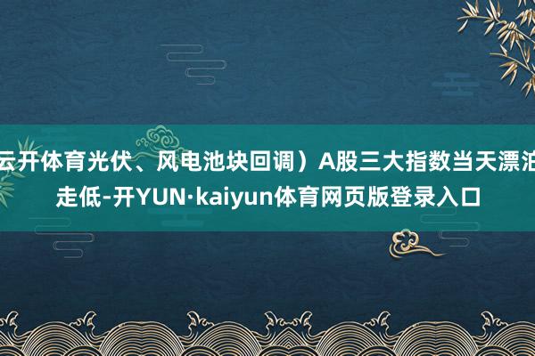 云开体育光伏、风电池块回调）A股三大指数当天漂泊走低-开YUN·kaiyun体育网页版登录入口