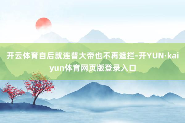 开云体育自后就连普大帝也不再遮拦-开YUN·kaiyun体育网页版登录入口