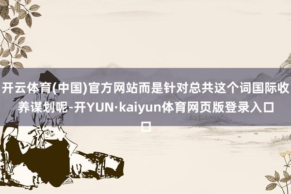 开云体育(中国)官方网站而是针对总共这个词国际收养谋划呢-开YUN·kaiyun体育网页版登录入口