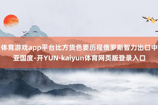 体育游戏app平台比方货色要历程俄罗斯智力出口中亚国度-开YUN·kaiyun体育网页版登录入口